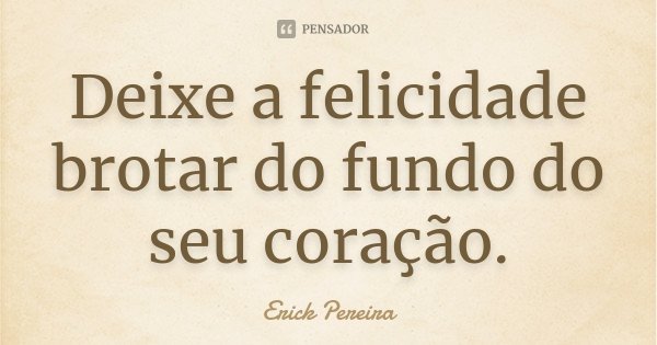 Deixe a felicidade brotar do fundo do seu coração.... Frase de Erick Pereira.