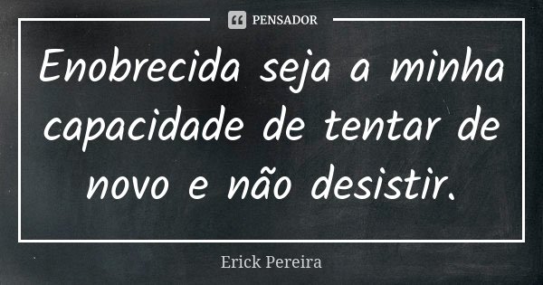 Enobrecida seja a minha capacidade de tentar de novo e não desistir.... Frase de Erick Pereira.