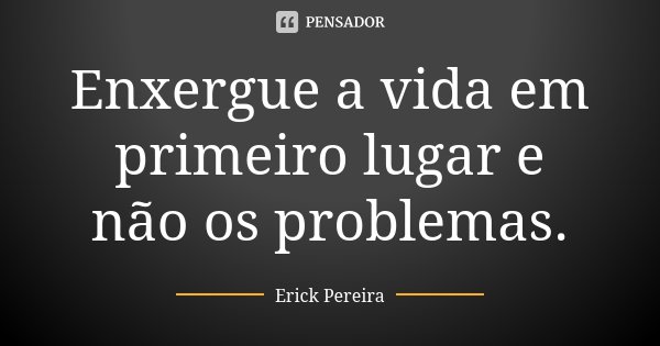 Enxergue a vida em primeiro lugar e não os problemas.... Frase de Erick Pereira.