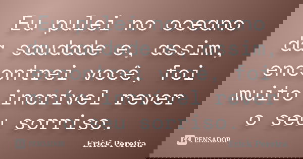Eu pulei no oceano da saudade e, assim, encontrei você, foi muito incrível rever o seu sorriso.... Frase de Erick Pereira.
