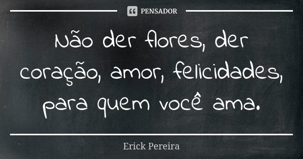 Não der flores, der coração, amor, felicidades, para quem você ama.... Frase de Erick Pereira.