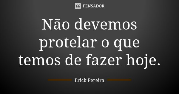 Não devemos protelar o que temos de fazer hoje.... Frase de Erick Pereira.