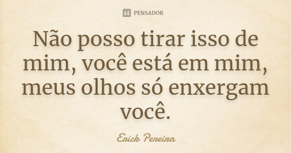 Não posso tirar isso de mim, você está em mim, meus olhos só enxergam você.... Frase de Erick Pereira.