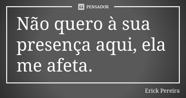 Não quero à sua presença aqui, ela me afeta.... Frase de Erick Pereira.