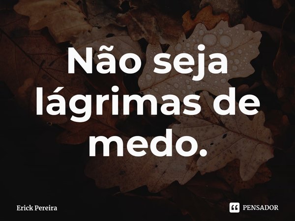 ⁠Não seja lágrimas de medo.... Frase de Erick Pereira.