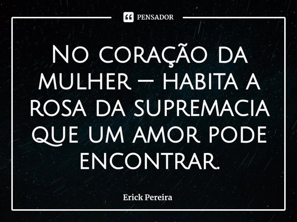 ⁠No coração da mulher — habita a rosa da supremacia que um amor pode encontrar.... Frase de Erick Pereira.