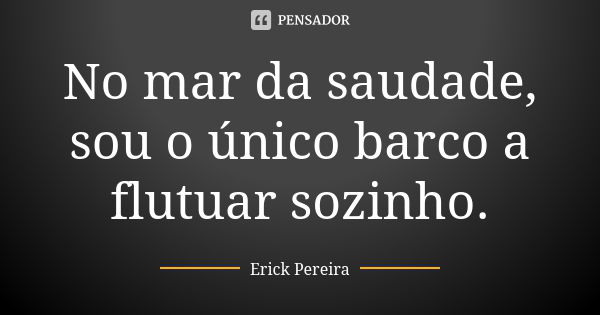 No mar da saudade, sou o único barco a flutuar sozinho.... Frase de Erick Pereira.