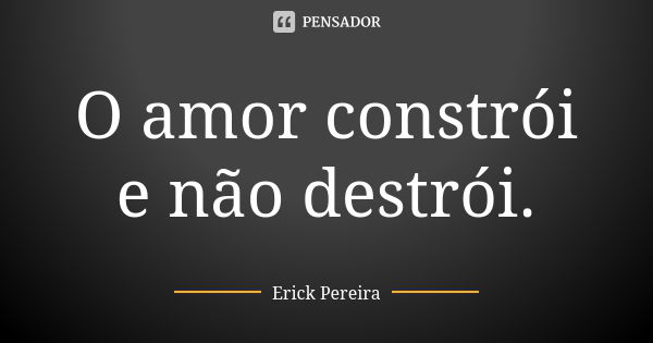 O amor constrói e não destrói.... Frase de Erick Pereira.