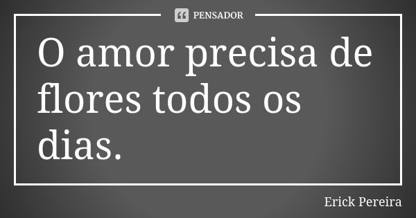 O amor precisa de flores todos os dias.... Frase de Erick Pereira.