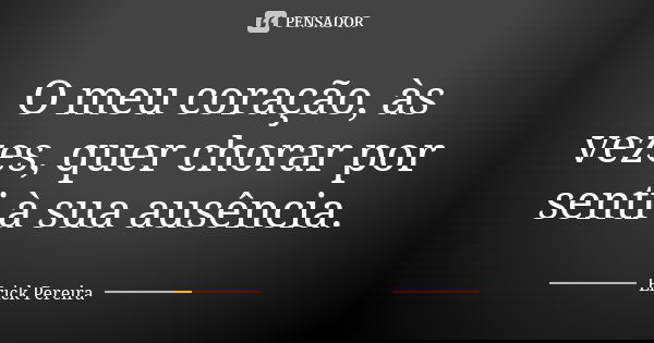 O meu coração, às vezes, quer chorar por senti à sua ausência.... Frase de Erick Pereira.