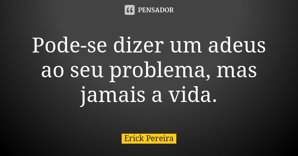 Pode-se dizer um adeus ao seu problema, mas jamais a vida.... Frase de Erick Pereira.