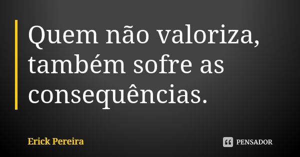 Quem não valoriza, também sofre as consequências.... Frase de Erick Pereira.