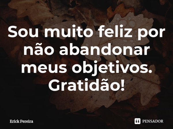 ⁠Sou muito feliz por não abandonar meus objetivos. Gratidão!... Frase de Erick Pereira.