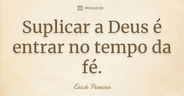 Suplicar a Deus é entrar no tempo da fé.... Frase de Erick Pereira.