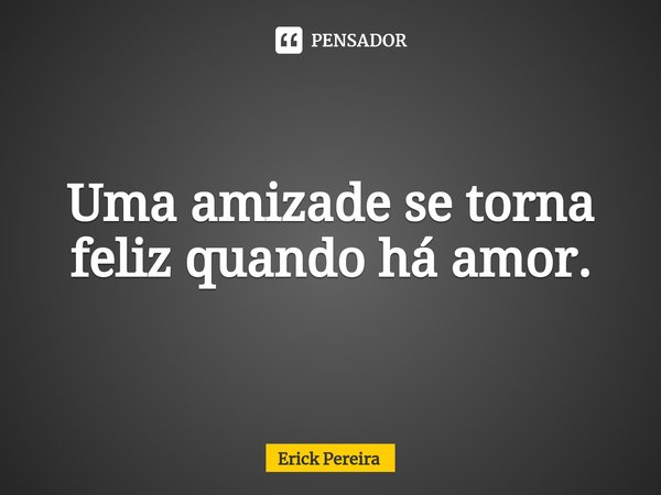 ⁠Uma amizade se torna feliz quando há amor.... Frase de Erick Pereira.