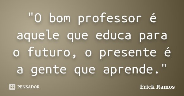 "O bom professor é aquele que educa para o futuro, o presente é a gente que aprende."... Frase de Érick Ramos.