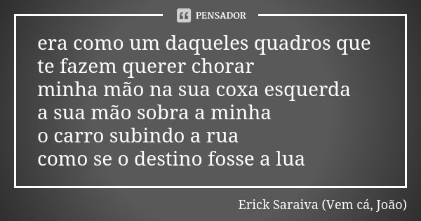 era como um daqueles quadros que te fazem querer chorar minha mão na sua coxa esquerda a sua mão sobra a minha o carro subindo a rua como se o destino fosse a l... Frase de Erick Saraiva (Vem cá, João).