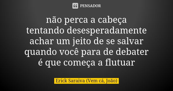 não perca a cabeça tentando desesperadamente achar um jeito de se salvar quando você para de debater é que começa a flutuar... Frase de Erick Saraiva (Vem cá, João).