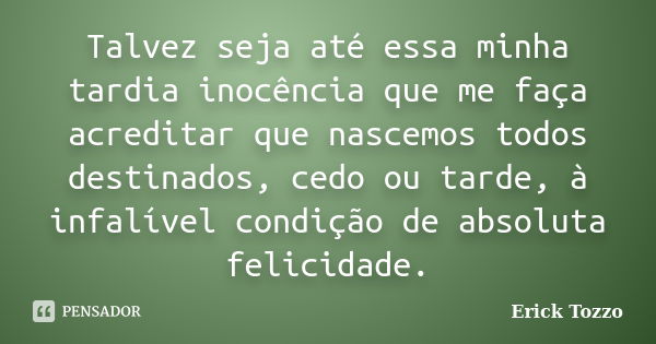 Talvez seja até essa minha tardia inocência que me faça acreditar que nascemos todos destinados, cedo ou tarde, à infalível condição de absoluta felicidade.... Frase de Erick Tozzo.