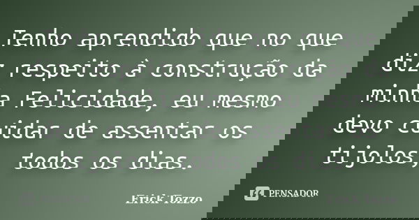 Tenho aprendido que no que diz respeito à construção da minha Felicidade, eu mesmo devo cuidar de assentar os tijolos, todos os dias.... Frase de Erick Tozzo.