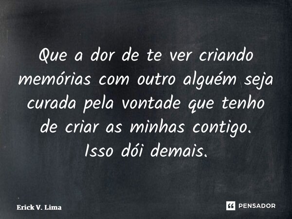 ⁠Que a dor de te ver criando memórias com outro alguém seja curada pela vontade que tenho de criar as minhas contigo. Isso dói demais.... Frase de Erick V. Lima.