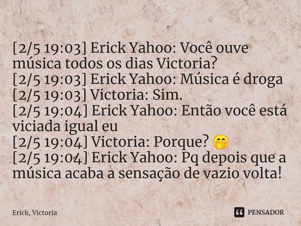 ⁠[2/5 19:03] Erick Yahoo: Você ouve música todos os dias Victoria?
[2/5 19:03] Erick Yahoo: Música é droga
[2/5 19:03] Victoria: Sim.
[2/5 19:04] Erick Yahoo: E... Frase de Erick, Victoria.
