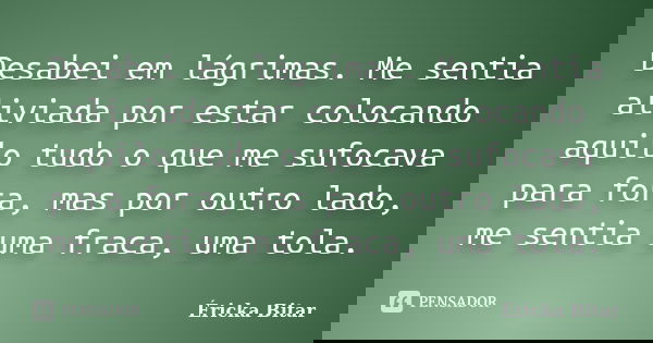 Desabei em lágrimas. Me sentia aliviada por estar colocando aquilo tudo o que me sufocava para fora, mas por outro lado, me sentia uma fraca, uma tola.... Frase de Éricka Bitar.