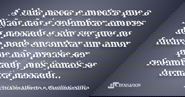 A vida passa e mostra que a lição não é relembrar amores do passado e sim ver que no futuro pode encontrar um amor que não precise ser relembrado, pois jamais s... Frase de EricklesAlberto e PauliinhaSiilva.