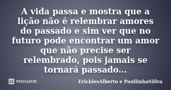 A vida passa e mostra que a lição não é relembrar amores do passado e sim ver que no futuro pode encontrar um amor que não precise ser relembrado, pois jamais s... Frase de EricklesAlberto e PauliinhaSiilva.