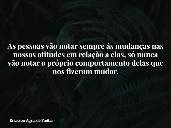 As pessoas vão notar sempre ás mudanças nas nossas atitudes em relação a elas, só nunca vão notar o próprio comportamento delas que nos fizeram mudar.... Frase de Erickson Agria de Freitas.