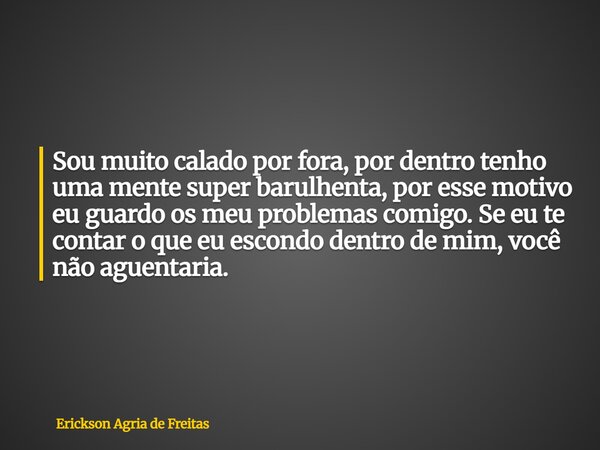 Sou muito calado por fora, por dentro tenho uma mente super barulhenta, por esse motivo eu guardo os meu problemas comigo. Se eu te contar o que eu escondo dent... Frase de Erickson Agria de Freitas.