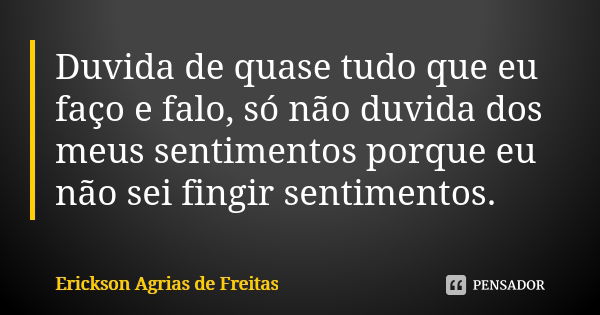 Duvida de quase tudo que eu faço e falo, só não duvida dos meus sentimentos porque eu não sei fingir sentimentos.... Frase de Erickson Agrias de Freitas.