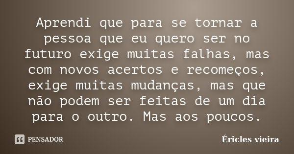 Aprendi que para se tornar a pessoa que eu quero ser no futuro exige muitas falhas, mas com novos acertos e recomeços, exige muitas mudanças, mas que não podem ... Frase de Éricles Vieira.