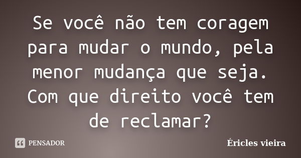 Se você não tem coragem para mudar o mundo, pela menor mudança que seja. Com que direito você tem de reclamar?... Frase de Éricles Vieira.