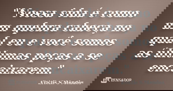 "Nossa vida é como um quebra cabeça no qual eu e você somos as últimas peças a se encaixarem."... Frase de Ericlis S Mendes.