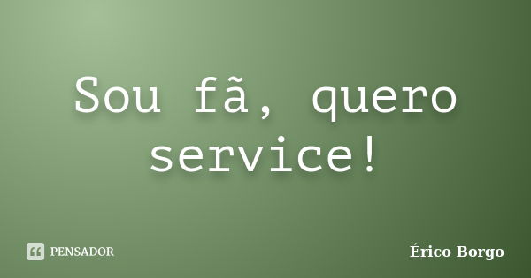 Sou fã, quero service!... Frase de Érico Borgo.