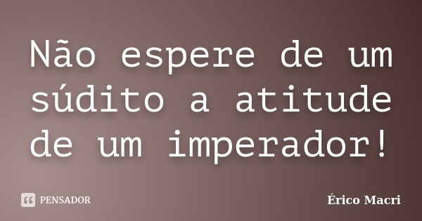 Não espere de um súdito a atitude de um imperador!... Frase de Érico Macri.