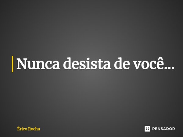 Nunca desista de você...... Frase de Érico Rocha.