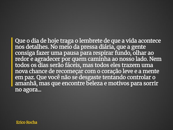 Que o dia de hoje traga o lembrete de que a vida acontece nos detalhes. No meio da pressa diária, que a gente consiga fazer uma pausa para respirar fundo, olhar... Frase de Erico Rocha.