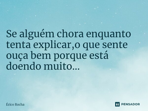Se alguém chora enquanto tenta explicar,o que sente ouça bem porque está doendo muito...... Frase de Érico Rocha.