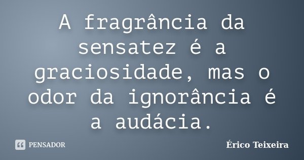 A fragrância da sensatez é a graciosidade, mas o odor da ignorância é a audácia.... Frase de Érico Teixeira.
