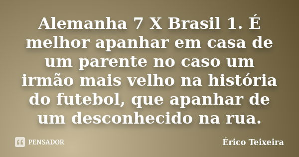 Alemanha 7 X Brasil 1. É melhor apanhar em casa de um parente no caso um irmão mais velho na história do futebol, que apanhar de um desconhecido na rua.... Frase de Érico Teixeira.