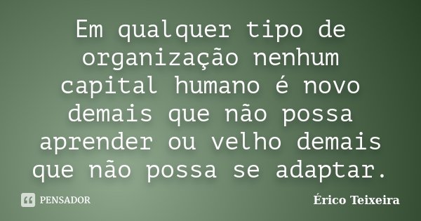Em qualquer tipo de organização nenhum capital humano é novo demais que não possa aprender ou velho demais que não possa se adaptar.... Frase de Érico Teixeira.