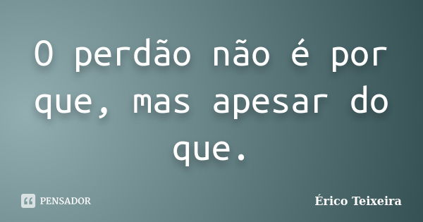 O perdão não é por que, mas apesar do que.... Frase de Érico Teixeira.