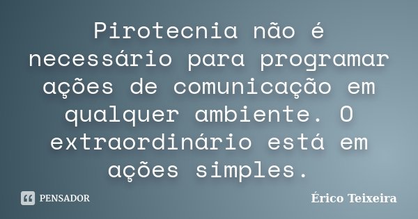 Pirotecnia não é necessário para programar ações de comunicação em qualquer ambiente. O extraordinário está em ações simples.... Frase de Érico Teixeira.