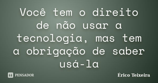 Você tem o direito de não usar a tecnologia, mas tem a obrigação de saber usá-la... Frase de Érico Teixeira.