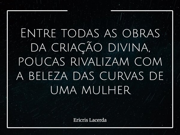 Entre todas as obras da criação divina, poucas rivalizam com a beleza das curvas de uma mulher... Frase de Ericris Lacerda.