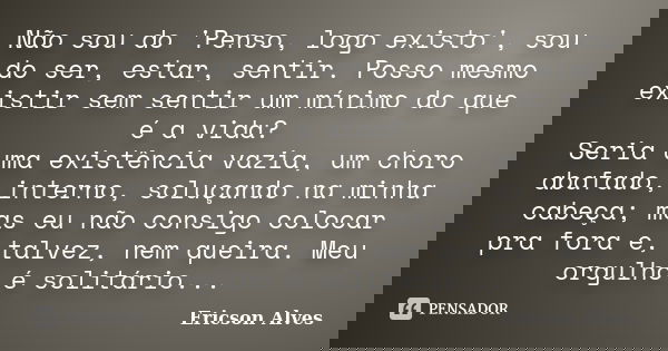 Não sou do 'Penso, logo existo', sou do ser, estar, sentir. Posso mesmo existir sem sentir um mínimo do que é a vida? Seria uma existência vazia, um choro abafa... Frase de Ericson Alves.