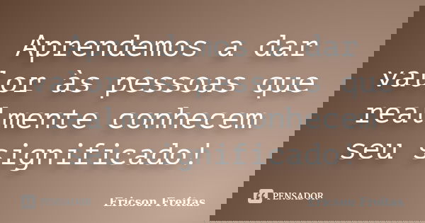 Aprendemos a dar valor às pessoas que realmente conhecem seu significado!... Frase de Ericson Freitas.