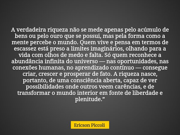 A verdadeira riqueza não se mede apenas pelo acúmulo de bens ou pelo ouro que se possui, mas pela forma como a mente percebe o mundo. Quem vive e pensa em termo... Frase de Ericson Piccoli.